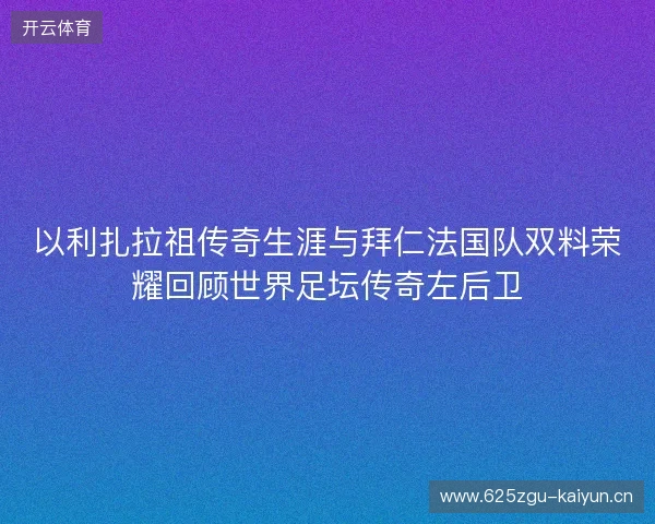 以利扎拉祖传奇生涯与拜仁法国队双料荣耀回顾世界足坛传奇左后卫